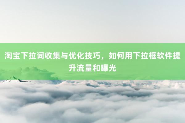 淘宝下拉词收集与优化技巧，如何用下拉框软件提升流量和曝光