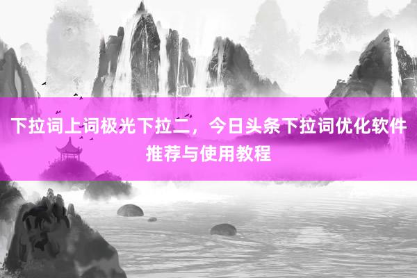 下拉词上词极光下拉二，今日头条下拉词优化软件推荐与使用教程