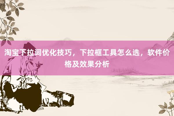 淘宝下拉词优化技巧，下拉框工具怎么选，软件价格及效果分析
