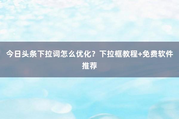 今日头条下拉词怎么优化？下拉框教程+免费软件推荐