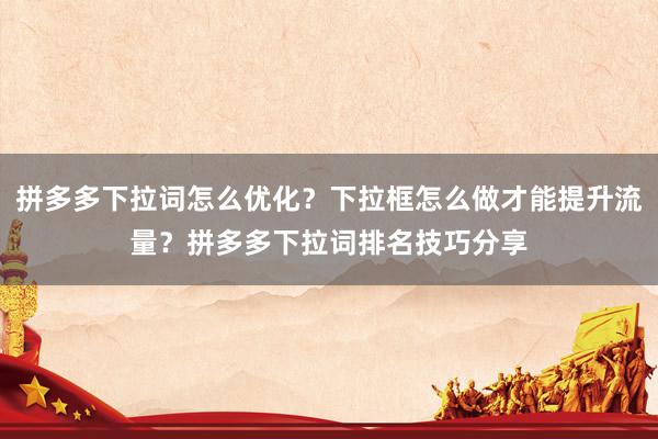 拼多多下拉词怎么优化？下拉框怎么做才能提升流量？拼多多下拉词排名技巧分享