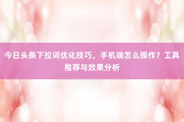 今日头条下拉词优化技巧，手机端怎么操作？工具推荐与效果分析
