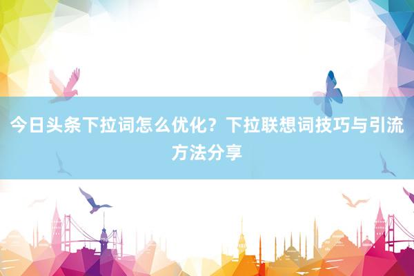 今日头条下拉词怎么优化？下拉联想词技巧与引流方法分享