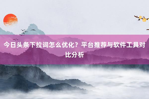 今日头条下拉词怎么优化？平台推荐与软件工具对比分析