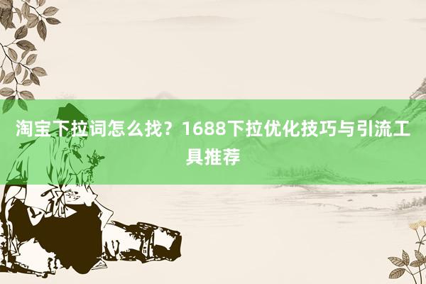 淘宝下拉词怎么找？1688下拉优化技巧与引流工具推荐
