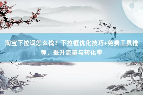 淘宝下拉词怎么找？下拉框优化技巧+免费工具推荐，提升流量与转化率