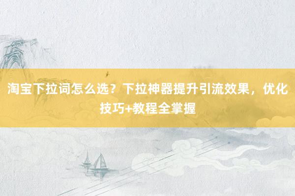 淘宝下拉词怎么选？下拉神器提升引流效果，优化技巧+教程全掌握