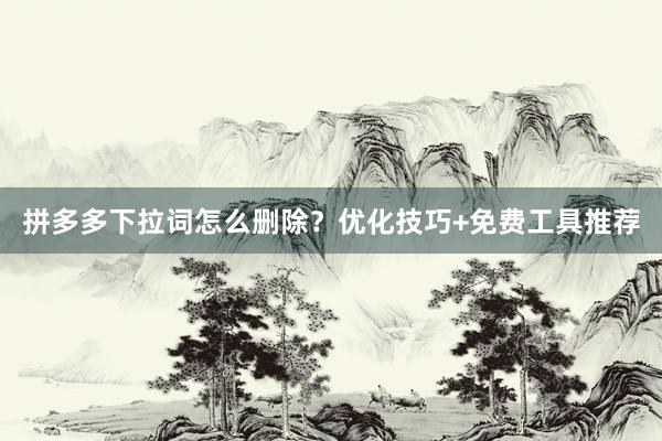 拼多多下拉词怎么删除？优化技巧+免费工具推荐