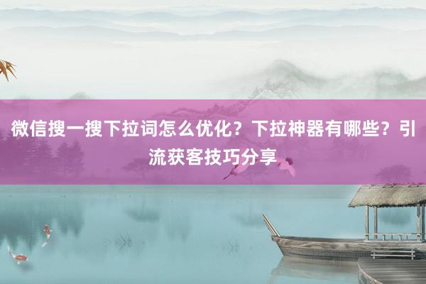 微信搜一搜下拉词怎么优化？下拉神器有哪些？引流获客技巧分享