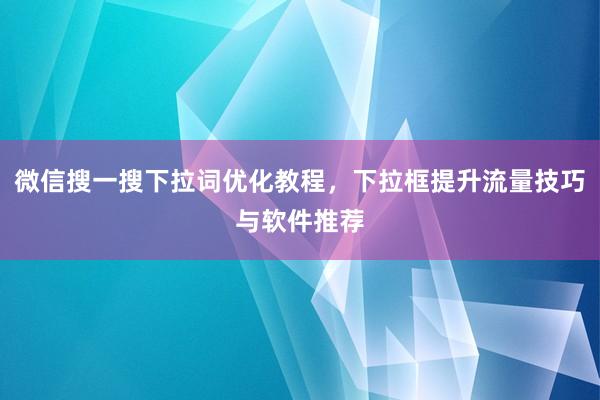 微信搜一搜下拉词优化教程，下拉框提升流量技巧与软件推荐