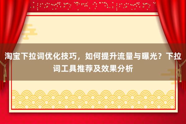 淘宝下拉词优化技巧，如何提升流量与曝光？下拉词工具推荐及效果分析