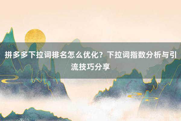 拼多多下拉词排名怎么优化？下拉词指数分析与引流技巧分享