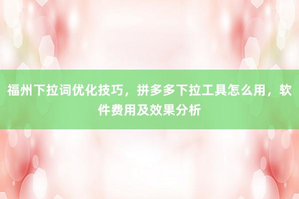 福州下拉词优化技巧，拼多多下拉工具怎么用，软件费用及效果分析