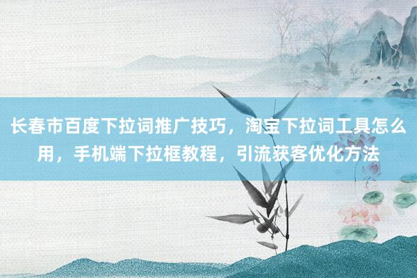长春市百度下拉词推广技巧，淘宝下拉词工具怎么用，手机端下拉框教程，引流获客优化方法
