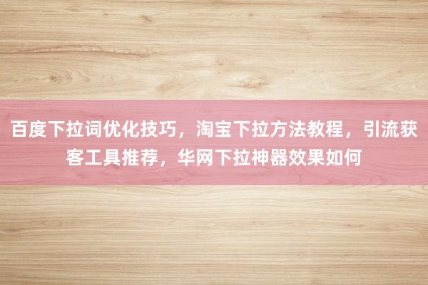 百度下拉词优化技巧，淘宝下拉方法教程，引流获客工具推荐，华网下拉神器效果如何