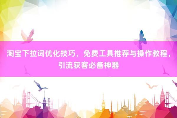 淘宝下拉词优化技巧，免费工具推荐与操作教程，引流获客必备神器