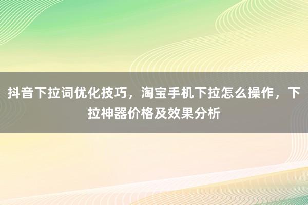 抖音下拉词优化技巧，淘宝手机下拉怎么操作，下拉神器价格及效果分析