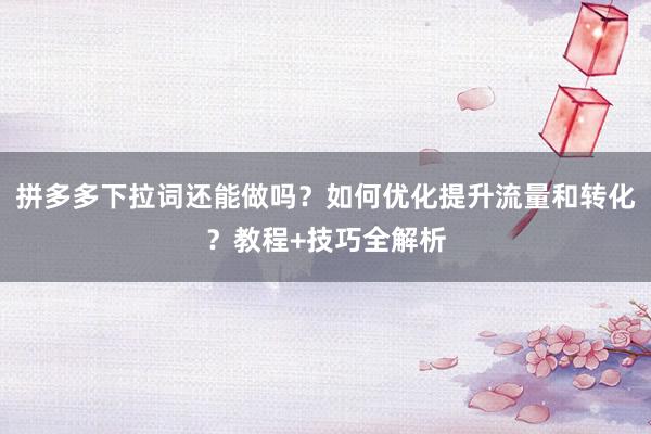 拼多多下拉词还能做吗？如何优化提升流量和转化？教程+技巧全解析