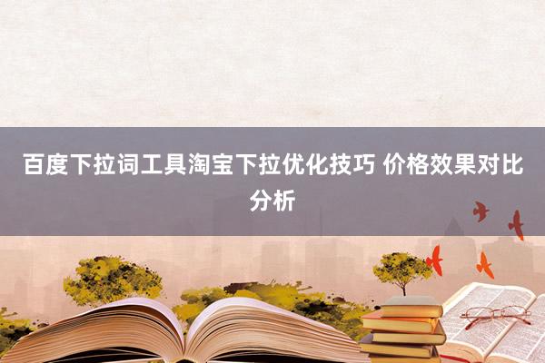 百度下拉词工具淘宝下拉优化技巧 价格效果对比分析