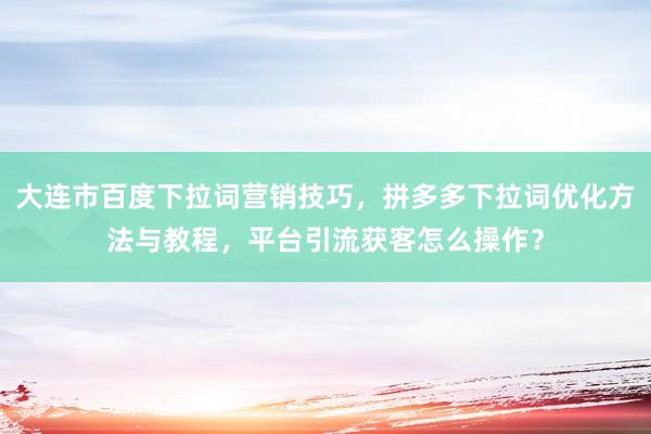 大连市百度下拉词营销技巧，拼多多下拉词优化方法与教程，平台引流获客怎么操作？