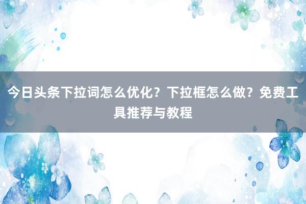今日头条下拉词怎么优化？下拉框怎么做？免费工具推荐与教程