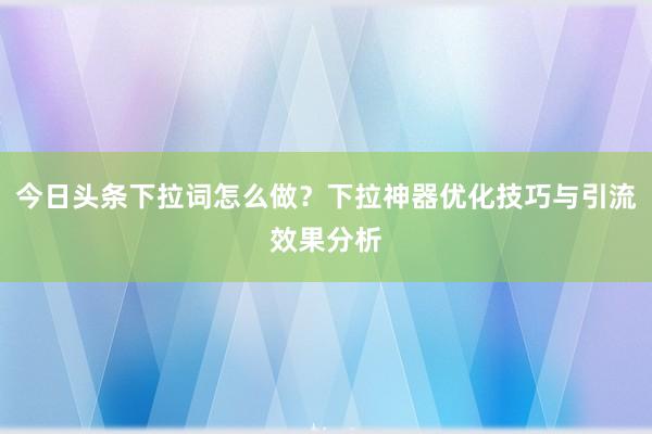今日头条下拉词怎么做？下拉神器优化技巧与引流效果分析