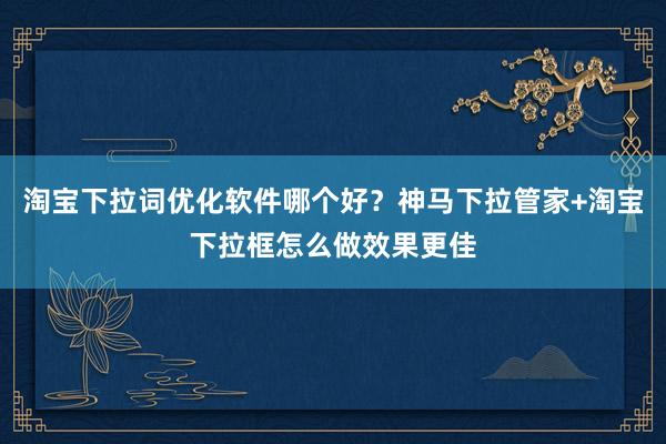 淘宝下拉词优化软件哪个好？神马下拉管家+淘宝下拉框怎么做效果更佳