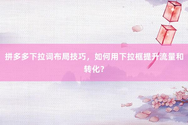 拼多多下拉词布局技巧，如何用下拉框提升流量和转化？