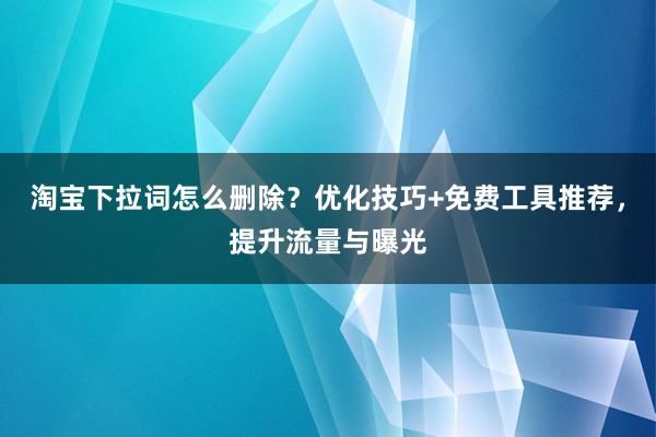 淘宝下拉词怎么删除？优化技巧+免费工具推荐，提升流量与曝光