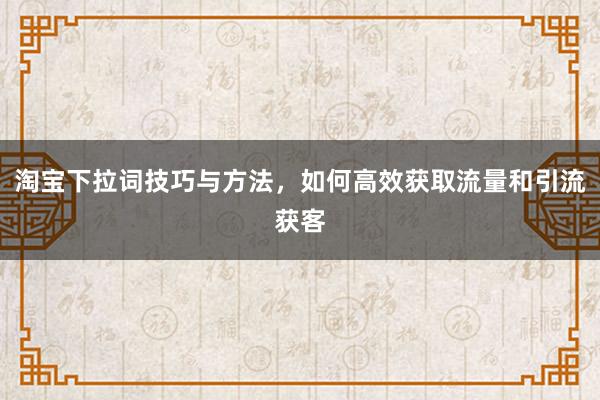 淘宝下拉词技巧与方法，如何高效获取流量和引流获客