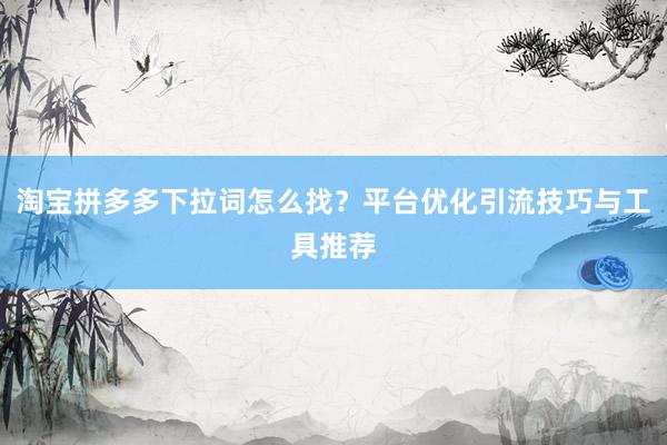 淘宝拼多多下拉词怎么找？平台优化引流技巧与工具推荐