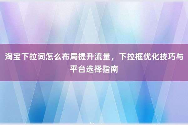 淘宝下拉词怎么布局提升流量，下拉框优化技巧与平台选择指南