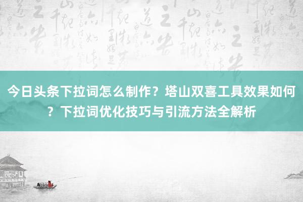 今日头条下拉词怎么制作？塔山双喜工具效果如何？下拉词优化技巧与引流方法全解析