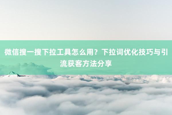 微信搜一搜下拉工具怎么用？下拉词优化技巧与引流获客方法分享