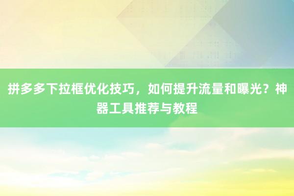 拼多多下拉框优化技巧，如何提升流量和曝光？神器工具推荐与教程