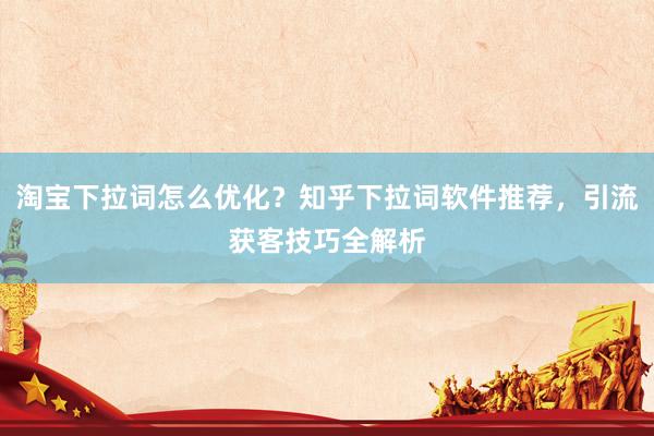 淘宝下拉词怎么优化？知乎下拉词软件推荐，引流获客技巧全解析