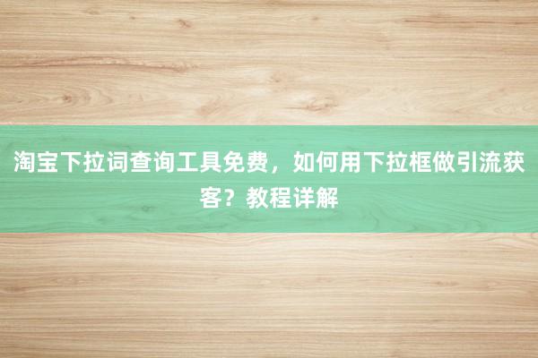 淘宝下拉词查询工具免费，如何用下拉框做引流获客？教程详解