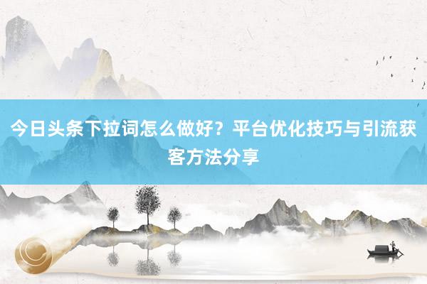 今日头条下拉词怎么做好？平台优化技巧与引流获客方法分享
