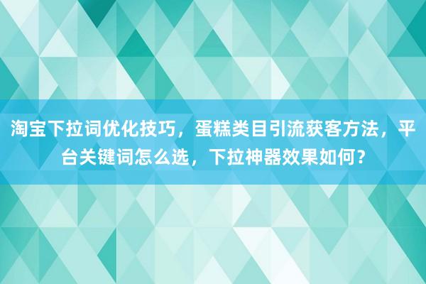淘宝下拉词优化技巧，蛋糕类目引流获客方法，平台关键词怎么选，下拉神器效果如何？