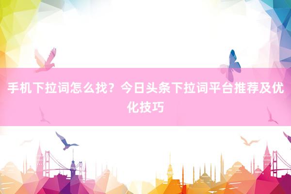 手机下拉词怎么找？今日头条下拉词平台推荐及优化技巧