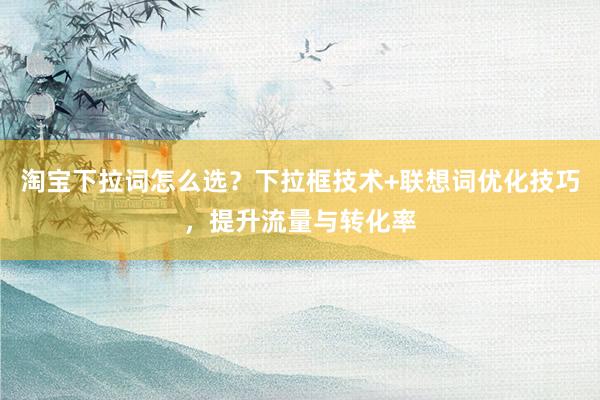 淘宝下拉词怎么选？下拉框技术+联想词优化技巧，提升流量与转化率
