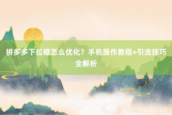 拼多多下拉框怎么优化？手机操作教程+引流技巧全解析