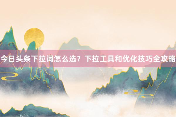 今日头条下拉词怎么选？下拉工具和优化技巧全攻略