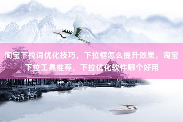 淘宝下拉词优化技巧，下拉框怎么提升效果，淘宝下拉工具推荐，下拉优化软件哪个好用