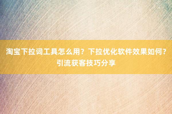 淘宝下拉词工具怎么用？下拉优化软件效果如何？引流获客技巧分享