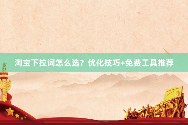 淘宝下拉词怎么选？优化技巧+免费工具推荐
