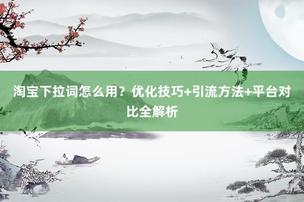 淘宝下拉词怎么用？优化技巧+引流方法+平台对比全解析