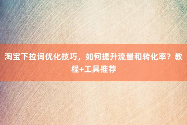 淘宝下拉词优化技巧，如何提升流量和转化率？教程+工具推荐
