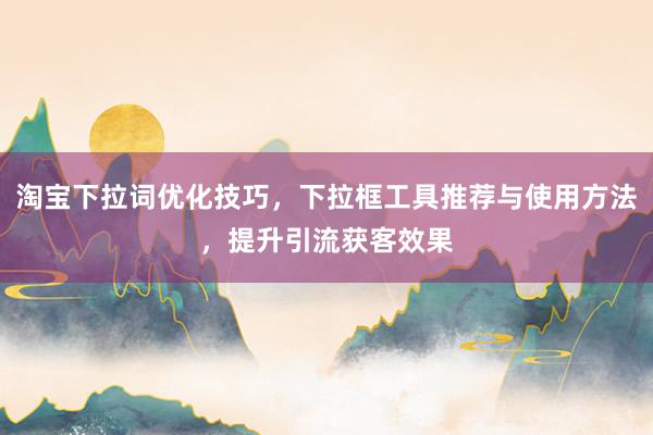 淘宝下拉词优化技巧，下拉框工具推荐与使用方法，提升引流获客效果