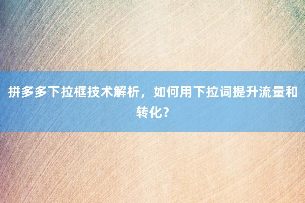 拼多多下拉框技术解析，如何用下拉词提升流量和转化？